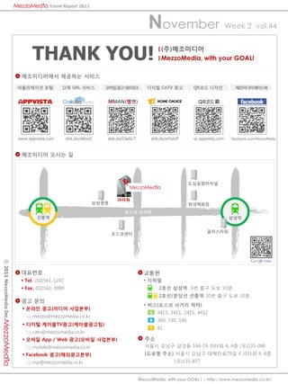 Trend Report 2011



                                                                                    November                                Week 2 vol.44



                               THANK YOU!                                                 (?)?????
                                                                                          MezzoMedia, with your GOAL!

                          ??????? ???? ???

                         ?????? ??          ?? URL ???          ?????????           ??? CATV ??           QR?? ???             ?????????


                                                                MMAN(??)




                         www.appvista.com       dok.do/about/   dok.do/OadIcT        dok.do/eiSaUP        qr.appvista.com    facebook.com/MezzoMedia



                          ????? ??? ?




                                                                                                         ???????


                                                                    JS??
                                                            ????                                         ?????
                                                                       ??? ???
                                 ???                                                                                         ???


                                                                                                                ?????
                                                                   ?????
? 2011 MezzoMedia Inc.




                          ????                                                    ???
                          ? Tel. (02)561-1247                                     ? ???
                          ? Fax. (02)561-3890                                            2?? ??? 5? ?? ?? 10?
                                                                                         2??/??? ??? 10? ?? ?? 10?
                          ?? ??
                                                                                  ? ??(??? ??? ??)
                           ? ??? ??(??? ????)
                                                                                     G   3415, 3411, 2415, 4412
                               mezzo@mezzomedia.co.kr
                                                                                     B   360, 730, 146
                           ? ??? ???TV??(??????)
                                                                                     Y   41
                               catv@mezzomedia.co.kr
                           ? ??? App / Web ??(??? ????)                           ??
                               mobile@mezzomedia.co.kr                            ??? ??? ??? 144-19 JS?? 4, 6? (?)135-090
                           ? Facebook ??(??????)                                  [??? ??] ??? ??? ????79? 6 JS?? 4, 6?
                               mp@mezzomedia.co.kr                                              (?)135-877


                                                                                MezzoMedia, with your GOAL ! | http://www.mezzomedia.co.kr/
 