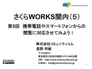 さくらWORKS関内（５）
第5回 携帯電話やスマートフォンからの
    閲覧に対応させてみよう！

      株式会社コミュニティコム
      星野 邦敏
       〒116-0013
       東京都荒川区西日暮里5-37-5 NSO2階
       URL： http://www.communitycom.jp/
       E-MAIL： mail@communitycom.jp
                                          1
 