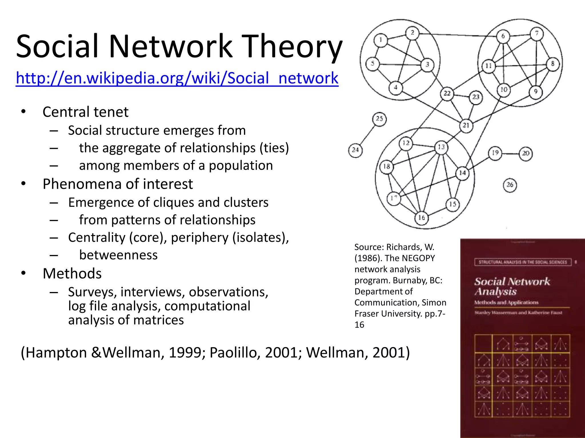 Social Network Theory
http://en.wikipedia.org/wiki/Social_network
• Central tenet
    – Social structure emerges from
    – the aggregate of relationships (ties)
    – among members of a population
• Phenomena of interest
    – Emergence of cliques and clusters
    – from patterns of relationships
    – Centrality (core), periphery (isolates),
                                                 Source: Richards, W.
    – betweenness                                (1986). The NEGOPY
• Methods                                        network analysis
                                                 program. Burnaby, BC:
    – Surveys, interviews, observations,         Department of
                                                 Communication, Simon
      log file analysis, computational           Fraser University. pp.7-
      analysis of matrices                       16


(Hampton &Wellman, 1999; Paolillo, 2001; Wellman, 2001)
 