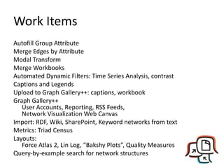 Work Items
Autofill Group Attribute
Merge Edges by Attribute
Modal Transform
Merge Workbooks
Automated Dynamic Filters: Time Series Analysis, contrast
Captions and Legends
Upload to Graph Gallery++: captions, workbook
Graph Gallery++
   User Accounts, Reporting, RSS Feeds,
   Network Visualization Web Canvas
Import: RDF, Wiki, SharePoint, Keyword networks from text
Metrics: Triad Census
Layouts:
   Force Atlas 2, Lin Log, “Bakshy Plots”, Quality Measures
Query-by-example search for network structures
 