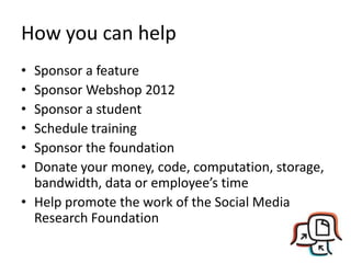 How you can help
• Sponsor a feature
• Sponsor Webshop 2012
• Sponsor a student
• Schedule training
• Sponsor the foundation
• Donate your money, code, computation, storage,
  bandwidth, data or employee’s time
• Help promote the work of the Social Media
  Research Foundation
 