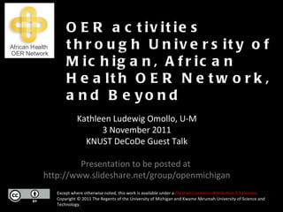 Except where otherwise noted, this work is available under a  Creative Commons Attribution 3.0 License . Copyright © 2011 The Regents of the University of Michigan and Kwame Nkrumah University of Science and Technology. OER activities through University of Michigan, African Health OER Network, and Beyond Kathleen Ludewig Omollo, U-M 3 November 2011 KNUST DeCoDe Guest Talk Presentation to be posted at  http://www.slideshare.net/group/openmichigan 