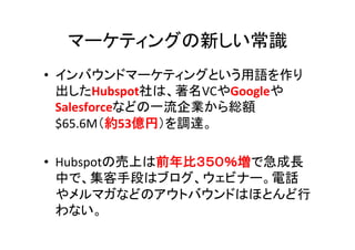 マーケティングの新しい常識	
  
•  インバウンドマーケティングという用語を作り
   出したHubspot社は、著名VCやGoogleや
   Salesforceなどの一流企業から総額
   $65.6M（約53億円）を調達。	
  
...