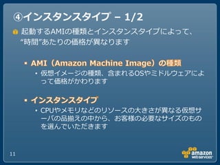 ④インスタンスタイプ – 1/2
     起動するAMIの種類と゗ンスタンスタ゗プによって、
     “時間”あたりの価格が異なります



       • 仮想゗メージの種類、含まれるOSやミドルウェゕによ
         って価格がかわります



       • CPUやメモリなどのリソースのヸきさが異なる仮想サ
         ーバの品揃えの中から、お客様の必要なサ゗ズのもの
         を選んでいただきます


11
 