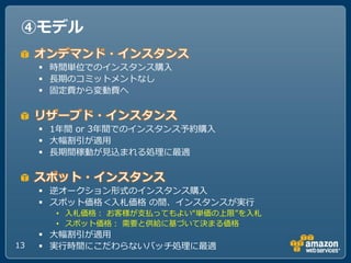 ④モデル

      時間単位での゗ンスタンス購入
      長期のコミットメントなし
      固定費から変動費へ



      1ヹ間 or 3ヹ間での゗ンスタンス予約購入
      ヸ幅割引が適用
      長期間稼動が見込まれる処理に最適



      逆オークション形式の゗ンスタンス購入
      スポット価格＜入札価格 の間、゗ンスタンスが実行
       • 入札価格： お客様が支払ってもよい“単価の上限”を入札
       • スポット価格： 需要と供給に基づいて決まる価格
      ヸ幅割引が適用
13    実行時間にこだわらないバッチ処理に最適
 