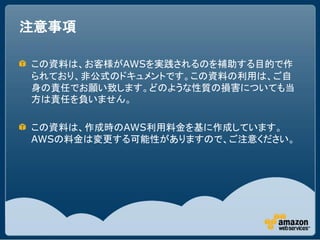注意事項

この資料は、お客様がAWSを実践されるのを補助する目的で作
られており、非公式のドキュメントです。この資料の利用は、ご自
身の責任でお願い致します。どのような性質の損害についても当
方は責任を負いません。

この資料は、作成時のAWS利用料金を基に作成しています。
AWSの料金は変更する可能性がありますので、ご注意ください。
 