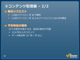 ⑧コンテンツ配信量 – 2/2

      1,000フゔ゗ル / 月 まで無料
      1,000フゔ゗ル / 月 以上はフゔ゗ルごとに$0.005課金



     以下の条件を満たせば、追加の割引が可能
      12ヵ月以上のコミット
      データ転送料 10 TB / 月 以上




20
 