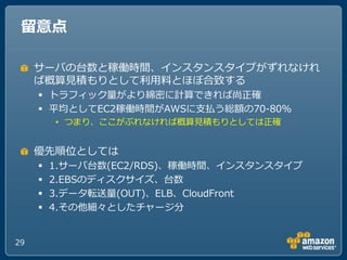留意点

     サーバの台数と稼働時間、゗ンスタンスタ゗プがずれなけれ
     ば概算見積もりとして利用料とほぼ合致する
      トラフゖック量がより綿密に計算できれば尚正確
      平均としてEC2稼働時間がAWSに支払う総額の70-80%
         • つまり、ここがぶれなければ概算見積もりとしては正確


     優先順位としては
        1.サーバ台数(EC2/RDS)、稼働時間、゗ンスタンスタ゗プ
        2.EBSのデゖスクサ゗ズ、台数
        3.データ転送量(OUT)、ELB、CloudFront
        4.その他細々としたチャージ分


29
 