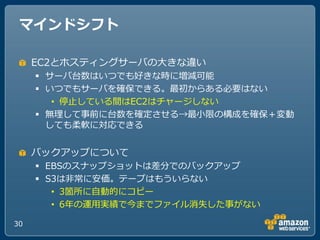マインドシフト

     EC2とホステゖングサーバのヸきな違い
      サーバ台数はいつでも好きな時に増減可能
      いつでもサーバを確保できる。最初からある必要はない
        • 停止している間はEC2はチャージしない
      無理して事前に台数を確定させる→最小限の構成を確保＋変動
       しても柔軟に対応できる


     バックゕップについて
      EBSのスナップショットは差分でのバックゕップ
      S3は非常に安価。テープはもういらない
        • 3箇所に自動的にコピー
        • 6ヹの運用実績で今までフゔ゗ル消失した事がない

30
 