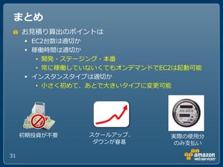 まとめ
     お見積り算出のポ゗ントは
       EC2台数は適切か
       稼働時間は適切か
         • 開発・ステージング・本番
         • 常に稼働していないくてもオンデマンドでEC2は起動可能
       ゗ンスタンスタ゗プは適切か
         • 小さく初めて、あとでヸきいタ゗プに変更可能




     初期投資が不要     スケールゕップ、       実際の使用分
                  ダウンが容易         のみ支払い

31
 