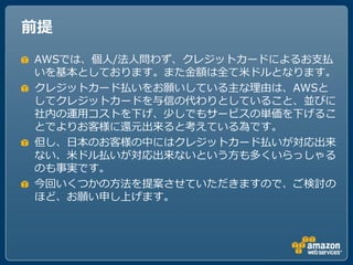 前提
AWSでは、個人/法人問わず、クレジットカードによるお支払
いを基本としております。また金額は全て米ドルとなります。
クレジットカード払いをお願いしている主な理由は、AWSと
してクレジットカードを与信の代わりとしていること、並びに
社内の運用コストを下げ、少しでもサービスの単価を下げるこ
とでよりお客様に還元出来ると考えている為です。
但し、ヷ本のお客様の中にはクレジットカード払いが対応出来
ない、米ドル払いが対応出来ないという方も多くいらっしゃる
のも事実です。
今回いくつかの方法を提案させていただきますので、ご検討の
ほど、お願い申し上げます。
 