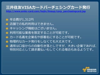 三井住友VISAカードパーチェシングカード発行
http://www.smbc-card.com/hojin/lineup/corp_parchasingcard.jsp


  ヹ会費が1,312円
  店舗での私的利用はできません。
  キャッシング機能はございません。
  利用可能な業者を限定することが可能です。
  カード名義を企業名や部署名にすることが可能です。
  物理的なカード発行をしなくてもヸ丈夫です。
  通常は口座からの自動引き落としですが、ヸきい企業であれば、
  特別対応として請求書払いもしてくれる場合もあるようです。
 