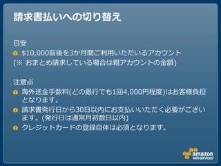 請求書払いへの切り替え

目安
  $10,000前後を3か月間ご利用いただいるゕカウント
(※ おまとめ請求している場合は親ゕカウントの金額)

注意点
 海外送金手数料(どの銀行でも1回4,000円程度)はお客様負担
 となります。
 請求書発行ヷから30ヷ以内にお支払いいただく必要がござい
 ます。(発行ヷは通常月初数ヷ以内)
 クレジットカードの登録自体は必須となります。
 