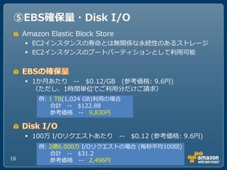 ⑤EBS確保量・Disk I/O
     Amazon Elastic Block Store
      EC2゗ンスタンスの寿命とは無関係な永続性のあるストレージ
      EC2゗ンスタンスのブートパーテゖションとして利用可能

...