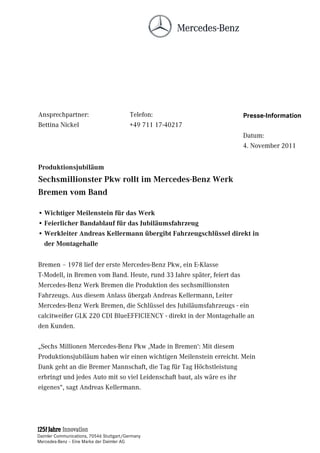 Ansprechpartner:                         Telefon:                  Presse-Information
Bettina Nickel                           +49 711 17-40217
                                                                   Datum:
                                                                   4. November 2011


Produktionsjubiläum
Sechsmillionster Pkw rollt im Mercedes-Benz Werk
Bremen vom Band

• Wichtiger Meilenstein für das Werk
• Feierlicher Bandablauf für das Jubiläumsfahrzeug
• Werkleiter Andreas Kellermann übergibt Fahrzeugschlüssel direkt in
  der Montagehalle

Bremen – 1978 lief der erste Mercedes-Benz Pkw, ein E-Klasse
T-Modell, in Bremen vom Band. Heute, rund 33 Jahre später, feiert das
Mercedes-Benz Werk Bremen die Produktion des sechsmillionsten
Fahrzeugs. Aus diesem Anlass übergab Andreas Kellermann, Leiter
Mercedes-Benz Werk Bremen, die Schlüssel des Jubiläumsfahrzeugs - ein
calcitweißer GLK 220 CDI BlueEFFICIENCY - direkt in der Montagehalle an
den Kunden.

„Sechs Millionen Mercedes-Benz Pkw ,Made in Bremen‘: Mit diesem
Produktionsjubiläum haben wir einen wichtigen Meilenstein erreicht. Mein
Dank geht an die Bremer Mannschaft, die Tag für Tag Höchstleistung
erbringt und jedes Auto mit so viel Leidenschaft baut, als wäre es ihr
eigenes“, sagt Andreas Kellermann.




Daimler Communications, 70546 Stuttgart/Germany
Mercedes-Benz – Eine Marke der Daimler AG
 