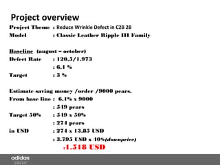 Project overview
Project Theme : Reduce Wrinkle Defect in C2B 2B
Model : Classic Leather Ripple III Family
Baseline (august – october)
Defect Rate : 120,5/1.973
: 6,1 %
Target : 3 %
Estimate saving money /order /9000 pears.
From base line : 6,1% x 9000
: 549 pears
Target 50% : 549 x 50%
: 274 pears
in USD : 274 x 13.85 USD
: 3.795 USD x 40%(downprice)
:1.518 USD
 