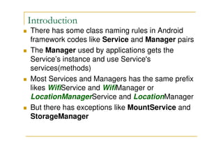 Introduction
There has some class naming rules in Android
framework codes like Service and Manager pairs
The Manager used by applications gets the
Service’s instance and use Service's
services(methods)
Most Services and Managers has the same prefix
likes WifiService and WifiManager or
LocationManagerService and LocationManager
But there has exceptions like MountService and
StorageManager

 