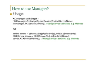 How to use Managers?
Usage:
XXXManager xxxmanager =
(XXXManager)Context.getSystemService(Context.ServiceName);
xxxmanager.XXXServiceMethod(); // Using Service's services, e.g. Methods

or
IBinder iBinder = ServiceManager.getService(Context.ServiceName);
IXXXService service = IXXXService.Stub.asInterface(iBinder);
service.XXXServiceMethod(); // Using Service's services, e.g. Methods

 