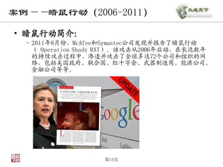 案例——暗鼠行动（2006-2011）

• 暗鼠行动简介：
  – 2011年8月份，McAfee和Symantec公司发现并报告了暗鼠行动
    （ Operation Shady RAT）。该攻击从2006年启动，在长达数年
    的持续攻击过程中，渗透并攻击了全球多达72个公司和组织的网
    络，包括美国政府、联合国、红十字会、武器制造商、能源公司、
    金融公司等等。




                    第15页
 