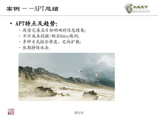 案例——APT总结

• APT特点及趋势：
 – 周密完善且目标明确的信息搜集；
 – 不计成本挖掘/购买0day漏洞；
 – 多种方式组合渗透、定向扩散；
 – 长期持续攻击。




               第22页
 