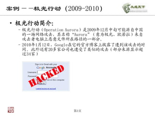 案例——极光行动（2009-2010）

• 极光行动简介：
  – 极光行动（Operation Aurora）是2009年12月中旬可能源自中国
    的一场网络攻击，其名称“Aurora”（意为极光、欧若拉）来自
    攻击者电脑上恶意文件所在路径的一部分。
  – 2010年1月12日，Google在它的官方博客上披露了遭到该攻击的时
    间。此外还有20多家公司也遭受了类似的攻击（部分来源显示超
    过34家）




                    第3页
 