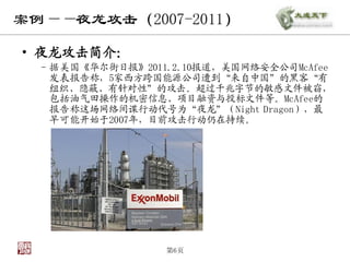 案例——夜龙攻击（2007-2011）

• 夜龙攻击简介：
  – 据美国《华尔街日报》2011.2.10报道，美国网络安全公司McAfee
    发表报告称，5家西方跨国能源公司遭到“来自中国”的黑客“有
    组织、隐蔽、有针对性”的攻击。超过千兆字节的敏感文件被窃，
    包括油气田操作的机密信息、项目融资与投标文件等。McAfee的
    报告称这场网络间谍行动代号为“夜龙”（Night Dragon），最
    早可能开始于2007年，目前攻击行动仍在持续。




                  第6页
 