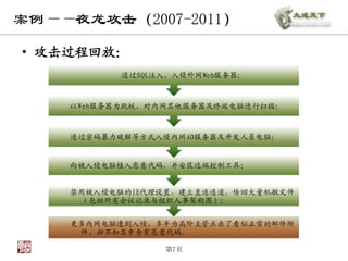 案例——夜龙攻击（2007-2011）

• 攻击过程回放：
          通过SQL注入，入侵外网Web服务器；



    以Web服务器为跳板，对内网其他服务器及终端电脑进行扫描；



    通过密码暴力破解等方式入侵内网AD服务器及开发人员电脑；


    向被入侵电脑植入恶意代码，并安装远端控制工具；


    禁用被入侵电脑的IE代理设臵，建立直连通道，传回大量机敏文件
     （包括所有会议记录与组织人事架构图）；


    更多内网电脑遭到入侵，多半为高阶主管点击了看似正常的邮件附
     件，却不知其中含有恶意代码。

                第7页
 