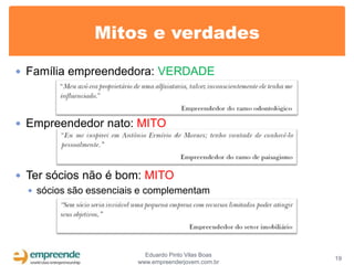 Mitos e verdades

 Família empreendedora: VERDADE




 Empreendedor nato: MITO




 Ter sócios não é bom: MITO
   sócios são essenciais e complementam




                           Eduardo Pinto Vilas Boas
                                                      19
                         www.empreenderjovem.com.br
 