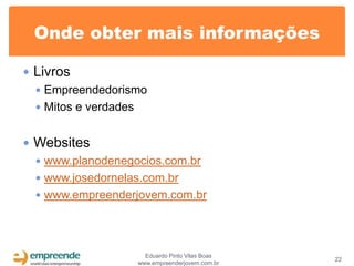 Onde obter mais informações

 Livros
   Empreendedorismo
   Mitos e verdades


 Websites
   www.planodenegocios.com.br
   www.josedornelas.com.br
   www.empreenderjovem.com.br




                    Eduardo Pinto Vilas Boas
                                               22
                  www.empreenderjovem.com.br
 
