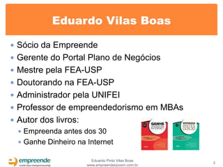 Eduardo Vilas Boas

 Sócio da Empreende
 Gerente do Portal Plano de Negócios
 Mestre pela FEA-USP
 Doutorando na FEA-USP
 Administrador pela UNIFEI
 Professor de empreendedorismo em MBAs
 Autor dos livros:
   Empreenda antes dos 30
   Ganhe Dinheiro na Internet

                        Eduardo Pinto Vilas Boas
                                                   3
                      www.empreenderjovem.com.br
 