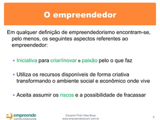 O empreendedor

Em qualquer definição de empreendedorismo encontram-se,
 pelo menos, os seguintes aspectos referentes ao
 empreendedor:

   Iniciativa para criar/inovar e paixão pelo o que faz


   Utiliza os recursos disponíveis de forma criativa
   transformando o ambiente social e econômico onde vive

   Aceita assumir os riscos e a possibilidade de fracassar



                          Eduardo Pinto Vilas Boas
                                                              6
                        www.empreenderjovem.com.br
 