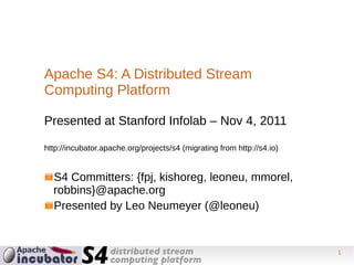 Apache S4: A Distributed Stream
Computing Platform

Presented at Stanford Infolab – Nov 4, 2011

http://incubator.apache.org/projects/s4 (migrating from http://s4.io)


  S4 Committers: {fpj, kishoreg, leoneu, mmorel,
  robbins}@apache.org
  Presented by Leo Neumeyer (@leoneu)


                                                                        1
 