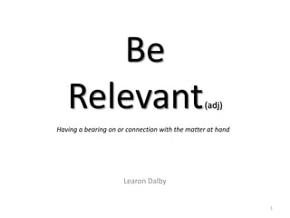 Be
   Relevant                                     (adj)

Having a bearing on or connection with the matter at hand




                      Learon Dalby


                                                            1
 