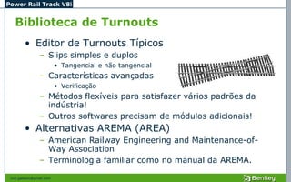 Power Rail Track V8i


   Biblioteca de Turnouts
         • Editor de Turnouts Típicos
                 – Slips simples e duplos
                           • Tangencial e não tangencial
                 – Características avançadas
                           • Verificação
                 – Métodos flexíveis para satisfazer vários padrões da
                   indústria!
                 – Outros softwares precisam de módulos adicionais!
         • Alternativas AREMA (AREA)
                 – American Railway Engineering and Maintenance-of-
                   Way Association
                 – Terminologia familiar como no manual da AREMA.

 civil.galeano@gmail.com
 