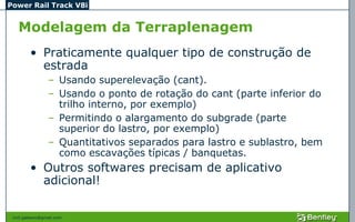 Power Rail Track V8i


   Modelagem da Terraplenagem
         • Praticamente qualquer tipo de construção de
           estrada
                 – Usando superelevação (cant).
                 – Usando o ponto de rotação do cant (parte inferior do
                   trilho interno, por exemplo)
                 – Permitindo o alargamento do subgrade (parte
                   superior do lastro, por exemplo)
                 – Quantitativos separados para lastro e sublastro, bem
                   como escavações típicas / banquetas.
         • Outros softwares precisam de aplicativo
           adicional!

 civil.galeano@gmail.com
 