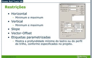 Power Rail Track V8i


   Restrições
         • Horizontal
                 – Minimum e maximum
         • Vertical
                 – Minimum e maximum
         • Slope
         • Vector-Offset
         • Etiquetas parametrizadas
                 – Mostra a profundidade mínima do lastro ou do perfil
                   do trilho, conforme especificados no projeto.



 civil.galeano@gmail.com
 