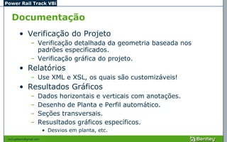 Power Rail Track V8i


   Documentação
         • Verificação do Projeto
                 – Verificação detalhada da geometria baseada nos
                   padrões especificados.
                 – Verificação gráfica do projeto.
         • Relatórios
                 – Use XML e XSL, os quais são customizáveis!
         • Resultados Gráficos
                 –    Dados horizontais e verticais com anotações.
                 –    Desenho de Planta e Perfil automático.
                 –    Seções transversais.
                 –    Resusltados gráficos específicos.
                           • Desvios em planta, etc.
 civil.galeano@gmail.com
 