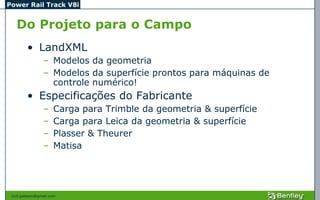 Power Rail Track V8i


   Do Projeto para o Campo
         • LandXML
                 – Modelos da geometria
                 – Modelos da superfície prontos para máquinas de
                   controle numérico!
         • Especificações do Fabricante
                 –    Carga para Trimble da geometria & superfície
                 –    Carga para Leica da geometria & superfície
                 –    Plasser & Theurer
                 –    Matisa




 civil.galeano@gmail.com
 