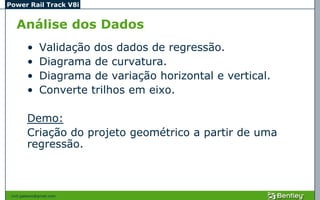 Power Rail Track V8i


   Análise dos Dados
         •     Validação dos dados de regressão.
         •     Diagrama de curvatura.
         •     Diagrama de variação horizontal e vertical.
         •     Converte trilhos em eixo.

         Demo:
         Criação do projeto geométrico a partir de uma
         regressão.



 civil.galeano@gmail.com
 