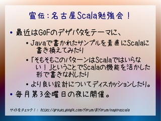 宣伝：名古屋Scala勉強会！
●   最近はGoFのデザパタをテーマに、
        ●   Javaで書かれたサンプルを素直にScalaに
             書き換えてみたり
        ●   「そもそもこのパターンはScalaではいらな
             い！」ということでScalaの機能を活かした
             形で書きなおしたり
        ●
            より良い設計についてディスカッションしたり。
●   毎月第３金曜日の夜に開催。
サイトをチェック！： https://groups.google.com/forum/#!forum/nagoyascala
 