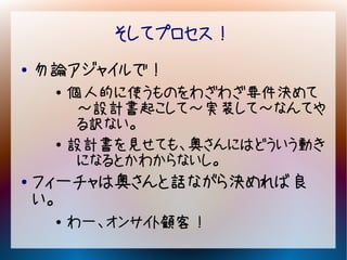 そしてプロセス！
●   勿論アジャイルで！
     ●   個人的に使うものをわざわざ要件決めて
          ～設計書起こして～実装して～なんてや
          る訳ない。
     ●   設計書を見せても、奥さんにはどういう動き
          になるとかわからないし。
●   フィーチャは奥さんと話ながら決めれば良
    い。
     ●
         わー、オンサイト顧客！
 