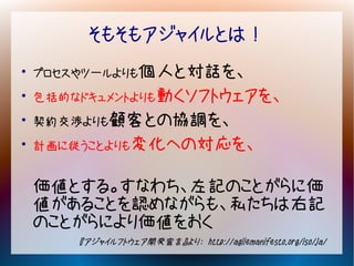 そもそもアジャイルとは！
●
    プロセスやツールよりも個人と対話を、
●
    包括的なドキュメントよりも動くソフトウェアを、
●
    契約交渉よりも顧客との協調を、
●
    計画に従うことよりも変化への対応を、


    価値とする。すなわち、左記のことがらに価
    値があることを認めながらも、私たちは右記
    のことがらにより価値をおく
        『アジャイルフトウェア開発宣言』より： http://agilemanifesto.org/iso/ja/
 