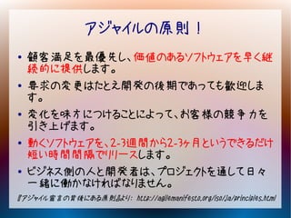 アジャイルの原則！
●   顧客満足を最優先し、価値のあるソフトウェアを早く継
    続的に提供します。
●   要求の変更はたとえ開発の後期であっても歓迎しま
    す。
●   変化を味方につけることによって、お客様の競争力を
    引き上げます。
●   動くソフトウェアを、2-3週間から2-3ヶ月というできるだけ
    短い時間間隔でリリースします。
●   ビジネス側の人と開発者は、プロジェクトを通して日々
    一緒に働かなければなりません。
『アジャイル宣言の背後にある原則』より： http://agilemanifesto.org/iso/ja/principles.html
 