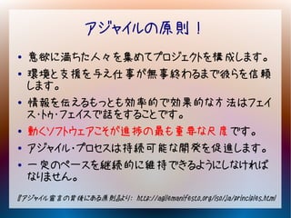 アジャイルの原則！
●   意欲に満ちた人々を集めてプロジェクトを構成します。
●   環境と支援を与え仕事が無事終わるまで彼らを信頼
    します。
●   情報を伝えるもっとも効率的で効果的な方法はフェイ
    ス・トゥ・フェイスで話をすることです。
●   動くソフトウェアこそが進捗の最も重要な尺度です。
●   アジャイル･プロセスは持続可能な開発を促進します。
●   一定のペースを継続的に維持できるようにしなければ
    なりません。
『アジャイル宣言の背後にある原則』より： http://agilemanifesto.org/iso/ja/principles.html
 
