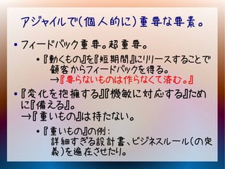 アジャイルで（個人的に）重要な要素。
●   フィードバック重要。超重要。
     ●
         『動くもの』を『短期間』にリリースすることで
          顧客からフィードバックを得る。
          →『要らないものは作らなくて済む。』
●   『変化を抱擁する』『機敏に対応する』ため
    に『備える』。
    →『重いもの』は持たない。
     ●
         『重いもの』の例：
          詳細すぎる設計書、ビジネスルール（の定
          義）を遍在させたり。
 