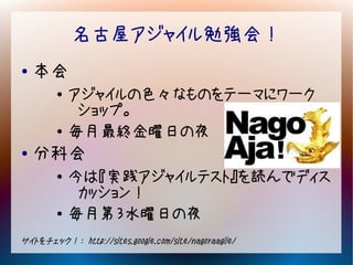 名古屋アジャイル勉強会！
●   本会
        ●   アジャイルの色々なものをテーマにワーク
             ショップ。
        ●   毎月最終金曜日の夜
●   分科会
        ●   今は『実践アジャイルテスト』を読んでディス
             カッション！
        ●
            毎月第３水曜日の夜
サイトをチェック！： http://sites.google.com/site/nagoyaagile/
 