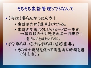 そもそも家計管理ソフトなんて
●   （今は）要らんかったんや！
     ●   家計は大体『運用』でわかる。
     ●   家計の支出はクレジットカードに一本化
          →請求額のサマリを見れば一目瞭然！
          –   費目のことはおいておく。
●   『今要らないものは作らない』超重要。
     ●   その分の時間を使って有意義な時間を過
          ごすも良し。
 