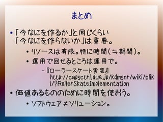 まとめ
●   「今なにを作るか」と同じくらい
    「今なにを作らないか」は重要。
     ●   リソースは有限。特に時間（≒期間）。
     ●   運用で回せるところは運用で。
          –   『ローラースケート実装』
               http://capsctrl.que.jp/kdmsnr/wiki/blik
               i/?RollerSkateImplementation
●   価値あるもののために時間を使おう。
     ●   ソフトウェア≠ソリューション。
 