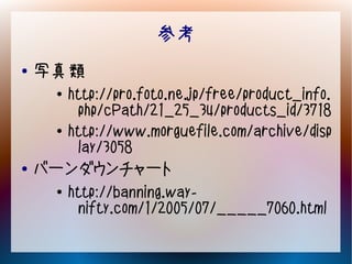 参考
●   写真類
     ●   http://pro.foto.ne.jp/free/product_info.
          php/cPath/21_25_34/products_id/3718
     ●   http://www.morguefile.com/archive/disp
          lay/3058
●   バーンダウンチャート
     ●   http://banning.way-
          nifty.com/1/2005/07/_____7060.html
 