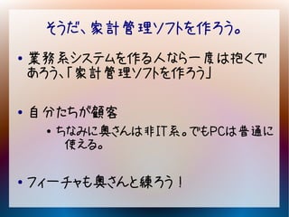 そうだ、家計管理ソフトを作ろう。
●   業務系システムを作る人なら一度は抱くで
    あろう、「家計管理ソフトを作ろう」

●   自分たちが顧客
     ●
         ちなみに奥さんは非IT系。でもPCは普通に
          使える。

●   フィーチャも奥さんと練ろう！
 